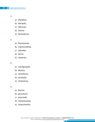 Atualização Gramatical226
3.
disciplina.a)	
discípulo.b)	
fascículo.c)	
facínio.d)	
florescência.e)	
4.
fluorescente.a)	
imprescindível.b)	
isósceles.c)	
lacivo.d)	
nascença.e)	
5.
miscigenação.a)	
obceno.b)	
onisciência.c)	
oscilação.d)	
renascença.e)	
6.
piscina.a)	
picicultura.b)	
prescindir.c)	
remanescente.d)	
renascimento.e)	
Esse material é parte integrante do Aulas Particulares on-line do IESDE BRASIL S/A,
mais informações www.aulasparticularesiesde.com.br
 