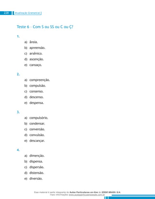 Atualização Gramatical228
Teste 6 – Com S ou SS ou C ou Ç?
1.
ânsia.a)	
apreensão.b)	
arsênico.c)	
ascenção.d)	
cansaço.e)	
2.
compreenção.a)	
compulsão.b)	
consenso.c)	
descenso.d)	
despensa.e)	
3.
compulsório.a)	
condensar.b)	
conversão.c)	
convulsão.d)	
descançar.e)	
4.
dimenção.a)	
dispensa.b)	
dispersão.c)	
distensão.d)	
diversão.e)	
Esse material é parte integrante do Aulas Particulares on-line do IESDE BRASIL S/A,
mais informações www.aulasparticularesiesde.com.br
 