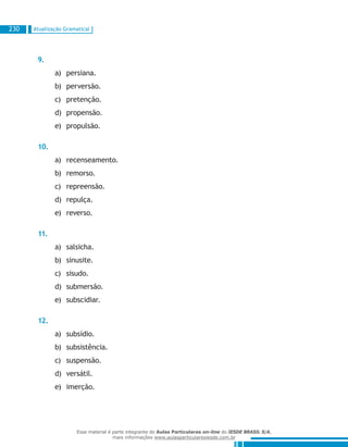 Atualização Gramatical230
9.
persiana.a)	
perversão.b)	
pretenção.c)	
propensão.d)	
propulsão.e)	
10.
recenseamento.a)	
remorso.b)	
repreensão.c)	
repulça.d)	
reverso.e)	
11.
salsicha.a)	
sinusite.b)	
sisudo.c)	
submersão.d)	
subscidiar.e)	
12.
subsídio.a)	
subsistência.b)	
suspensão.c)	
versátil.d)	
imerção.e)	
Esse material é parte integrante do Aulas Particulares on-line do IESDE BRASIL S/A,
mais informações www.aulasparticularesiesde.com.br
 