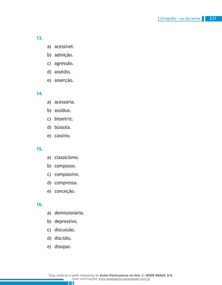 Ortografia – uso das letras 231
13.
acessível.a)	
admição.b)	
agressão.c)	
assédio.d)	
asserção.e)	
14.
acessoria.a)	
assíduo.b)	
bissetriz.c)	
bússola.d)	
cassino.e)	
15.
classicismo.a)	
compasso.b)	
compassivo.c)	
compressa.d)	
conceção.e)	
16.
demissionário.a)	
depressivo.b)	
discussão.c)	
discídio.d)	
dissipar.e)	
Esse material é parte integrante do Aulas Particulares on-line do IESDE BRASIL S/A,
mais informações www.aulasparticularesiesde.com.br
 