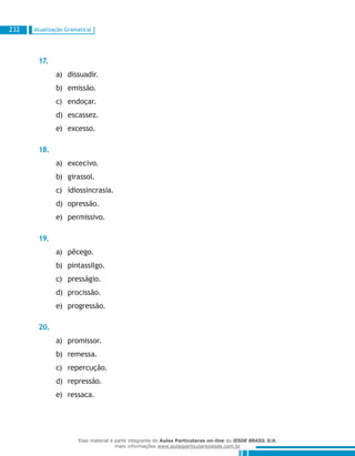 Atualização Gramatical232
17.
dissuadir.a)	
emissão.b)	
endoçar.c)	
escassez.d)	
excesso.e)	
18.
excecivo.a)	
girassol.b)	
idiossincrasia.c)	
opressão.d)	
permissivo.e)	
19.
pêcego.a)	
pintassilgo.b)	
presságio.c)	
procissão.d)	
progressão.e)	
20.
promissor.a)	
remessa.b)	
repercução.c)	
repressão.d)	
ressaca.e)	
Esse material é parte integrante do Aulas Particulares on-line do IESDE BRASIL S/A,
mais informações www.aulasparticularesiesde.com.br
 