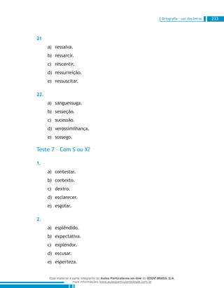Ortografia – uso das letras 233
21
ressalva.a)	
ressarcir.b)	
rescentir.c)	
ressurreição.d)	
ressuscitar.e)	
22.
sanguessuga.a)	
sesseção.b)	
sucessão.c)	
verossimilhança.d)	
sossego.e)	
Teste 7 – Com S ou X?
1.
contestar.a)	
contexto.b)	
dextro.c)	
esclarecer.d)	
esgotar.e)	
2.
esplêndido.a)	
expectativa.b)	
explendor.c)	
escusar.d)	
esperteza.e)	
Esse material é parte integrante do Aulas Particulares on-line do IESDE BRASIL S/A,
mais informações www.aulasparticularesiesde.com.br
 