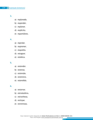 Atualização Gramatical234
3.
esplanada.a)	
expender.b)	
esplanar.c)	
explícito.d)	
espontâneo.e)	
4.
espraiar.a)	
expremer.b)	
esquisito.c)	
estagnar.d)	
estática.e)	
5.
extender.a)	
extenso.b)	
extensão.c)	
extensivo.d)	
estendido.e)	
6.
extornar.a)	
estratosfera.b)	
estranheza.c)	
extirpar.d)	
extremoso.e)	
Esse material é parte integrante do Aulas Particulares on-line do IESDE BRASIL S/A,
mais informações www.aulasparticularesiesde.com.br
 