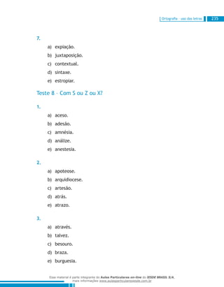 Ortografia – uso das letras 235
7.
expiação.a)	
juxtaposição.b)	
contextual.c)	
sintaxe.d)	
estropiar.e)	
Teste 8 – Com S ou Z ou X?
1.
aceso.a)	
adesão.b)	
amnésia.c)	
análize.d)	
anestesia.e)	
2.
apoteose.a)	
arquidiocese.b)	
artesão.c)	
atrás.d)	
atrazo.e)	
3.
através.a)	
talvez.b)	
besouro.c)	
braza.d)	
burguesia.e)	
Esse material é parte integrante do Aulas Particulares on-line do IESDE BRASIL S/A,
mais informações www.aulasparticularesiesde.com.br
 