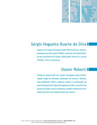 Sérgio Nogueira Duarte da Silva
Ozanir Roberti
Mestre em Língua Portuguesa pela PUC do Rio de Janeiro;
graduado em Letras pela UFRGS; consultor do Sistema Glo-
bo de Jornalismo (TV Globo, Rádio CBN, Portal G1, jornais
O Globo, Extra e Expresso).
Professor especialista em Língua Portuguesa pela Univer-
sidade Veiga de Almeida; graduado em Letras e Direito,
pela UNISUAM e UFRJ; professor titular e coordenador da
pós-Graduação de Língua Portuguesa da UVA; consultor dos
jornais O Globo, Extra e Expresso; membro efetivo da Aca-
demia de Letras do Estado do Rio de Janeiro.
Esse material é parte integrante do Aulas Particulares on-line do IESDE BRASIL S/A,
mais informações www.aulasparticularesiesde.com.br
 