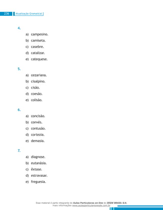 Atualização Gramatical236
4.
campesino.a)	
camiseta.b)	
casebre.c)	
catalizar.d)	
catequese.e)	
5.
cezariana.a)	
cisalpino.b)	
cisão.c)	
coesão.d)	
colisão.e)	
6.
concisão.a)	
convés.b)	
contusão.c)	
cortezia.d)	
demasia.e)	
7.
diagnose.a)	
eutanásia.b)	
êxtase.c)	
estravasar.d)	
freguesia.e)	
Esse material é parte integrante do Aulas Particulares on-line do IESDE BRASIL S/A,
mais informações www.aulasparticularesiesde.com.br
 