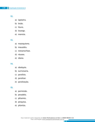 Atualização Gramatical238
12.
lapiseira.a)	
lesão.b)	
lizura.c)	
losango.d)	
maresia.e)	
13.
mazoquismo.a)	
mausoléu.b)	
metamorfose.c)	
náusea.d)	
obeso.e)	
14.
obséquio.a)	
ourivesaria.b)	
paralisia.c)	
paralisar.d)	
paralização.e)	
15.
parmesão.a)	
pesadelo.b)	
pêsames.c)	
pesquisa.d)	
pitoniza.e)	
Esse material é parte integrante do Aulas Particulares on-line do IESDE BRASIL S/A,
mais informações www.aulasparticularesiesde.com.br
 