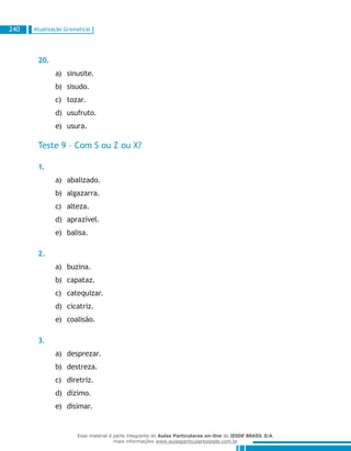 Atualização Gramatical240
20.
sinusite.a)	
sisudo.b)	
tozar.c)	
usufruto.d)	
usura.e)	
Teste 9 – Com S ou Z ou X?
1.
abalizado.a)	
algazarra.b)	
alteza.c)	
aprazível.d)	
balisa.e)	
2.
buzina.a)	
capataz.b)	
catequizar.c)	
cicatriz.d)	
coalisão.e)	
3.
desprezar.a)	
destreza.b)	
diretriz.c)	
dízimo.d)	
disimar.e)	
Esse material é parte integrante do Aulas Particulares on-line do IESDE BRASIL S/A,
mais informações www.aulasparticularesiesde.com.br
 