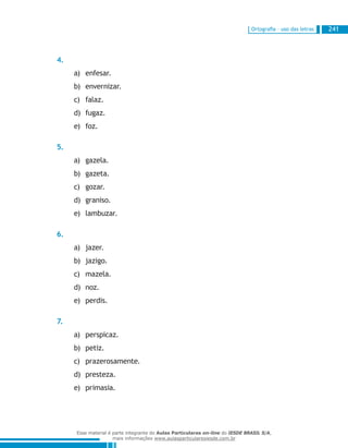 Ortografia – uso das letras 241
4.
enfesar.a)	
envernizar.b)	
falaz.c)	
fugaz.d)	
foz.e)	
5.
gazela.a)	
gazeta.b)	
gozar.c)	
graniso.d)	
lambuzar.e)	
6.
jazer.a)	
jazigo.b)	
mazela.c)	
noz.d)	
perdis.e)	
7.
perspicaz.a)	
petiz.b)	
prazerosamente.c)	
presteza.d)	
primasia.e)	
Esse material é parte integrante do Aulas Particulares on-line do IESDE BRASIL S/A,
mais informações www.aulasparticularesiesde.com.br
 
