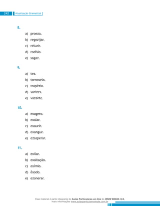 Atualização Gramatical242
8.
proeza.a)	
regozijar.b)	
reluzir.c)	
rodísio.d)	
sagaz.e)	
9.
tez.a)	
tornoselo.b)	
trapézio.c)	
varizes.d)	
vazante.e)	
10.
exagero.a)	
exalar.b)	
exaurir.c)	
exangue.d)	
ezasperar.e)	
11.
exilar.a)	
exaltação.b)	
exímio.c)	
êxodo.d)	
ezonerar.e)	
Esse material é parte integrante do Aulas Particulares on-line do IESDE BRASIL S/A,
mais informações www.aulasparticularesiesde.com.br
 
