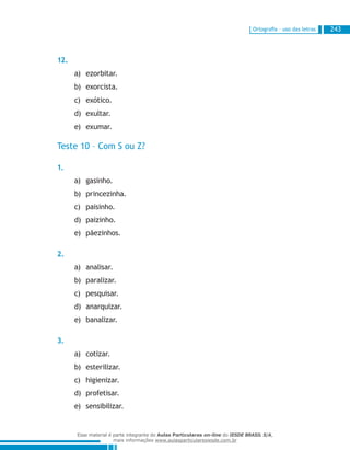 Ortografia – uso das letras 243
12.
ezorbitar.a)	
exorcista.b)	
exótico.c)	
exultar.d)	
exumar.e)	
Teste 10 – Com S ou Z?
1.
gasinho.a)	
princezinha.b)	
paisinho.c)	
paizinho.d)	
pãezinhos.e)	
2.
analisar.a)	
paralizar.b)	
pesquisar.c)	
anarquizar.d)	
banalizar.e)	
3.
cotizar.a)	
esterilizar.b)	
higienizar.c)	
profetisar.d)	
sensibilizar.e)	
Esse material é parte integrante do Aulas Particulares on-line do IESDE BRASIL S/A,
mais informações www.aulasparticularesiesde.com.br
 