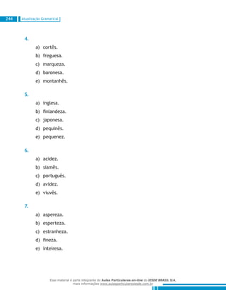 Atualização Gramatical244
4.
cortês.a)	
freguesa.b)	
marqueza.c)	
baronesa.d)	
montanhês.e)	
5.
inglesa.a)	
finlandeza.b)	
japonesa.c)	
pequinês.d)	
pequenez.e)	
6.
acidez.a)	
siamês.b)	
português.c)	
avidez.d)	
viuvês.e)	
7.
aspereza.a)	
esperteza.b)	
estranheza.c)	
fineza.d)	
inteiresa.e)	
Esse material é parte integrante do Aulas Particulares on-line do IESDE BRASIL S/A,
mais informações www.aulasparticularesiesde.com.br
 