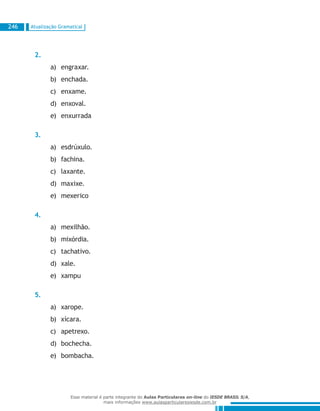 Atualização Gramatical246
2.
engraxar.a)	
enchada.b)	
enxame.c)	
enxoval.d)	
enxurradae)	
3.
esdrúxulo.a)	
fachina.b)	
laxante.c)	
maxixe.d)	
mexericoe)	
4.
mexilhão.a)	
mixórdia.b)	
tachativo.c)	
xale.d)	
xampue)	
5.
xarope.a)	
xícara.b)	
apetrexo.c)	
bochecha.d)	
bombacha.e)	
Esse material é parte integrante do Aulas Particulares on-line do IESDE BRASIL S/A,
mais informações www.aulasparticularesiesde.com.br
 