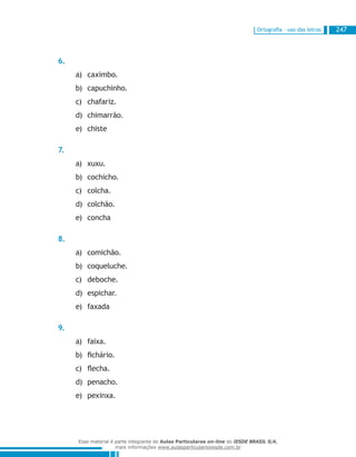 Ortografia – uso das letras 247
6.
caximbo.a)	
capuchinho.b)	
chafariz.c)	
chimarrão.d)	
chistee)	
7.
xuxu.a)	
cochicho.b)	
colcha.c)	
colchão.d)	
conchae)	
8.
comichão.a)	
coqueluche.b)	
deboche.c)	
espichar.d)	
faxadae)	
9.
faixa.a)	
fichário.b)	
flecha.c)	
penacho.d)	
pexinxa.e)	
Esse material é parte integrante do Aulas Particulares on-line do IESDE BRASIL S/A,
mais informações www.aulasparticularesiesde.com.br
 