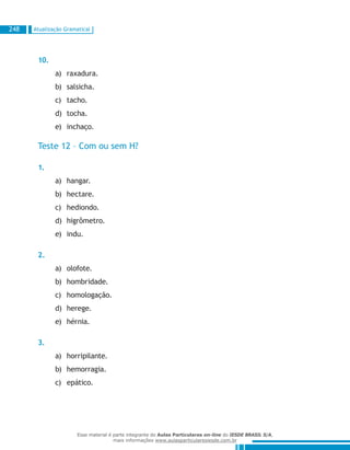 Atualização Gramatical248
10.
raxadura.a)	
salsicha.b)	
tacho.c)	
tocha.d)	
inchaço.e)	
Teste 12 – Com ou sem H?
1.
hangar.a)	
hectare.b)	
hediondo.c)	
higrômetro.d)	
indu.e)	
2.
olofote.a)	
hombridade.b)	
homologação.c)	
herege.d)	
hérnia.e)	
3.
horripilante.a)	
hemorragia.b)	
epático.c)	
Esse material é parte integrante do Aulas Particulares on-line do IESDE BRASIL S/A,
mais informações www.aulasparticularesiesde.com.br
 