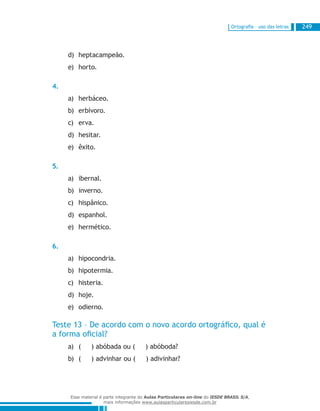 Ortografia – uso das letras 249
heptacampeão.d)	
horto.e)	
4.
herbáceo.a)	
erbívoro.b)	
erva.c)	
hesitar.d)	
êxito.e)	
5.
ibernal.a)	
inverno.b)	
hispânico.c)	
espanhol.d)	
hermético.e)	
6.
hipocondria.a)	
hipotermia.b)	
histeria.c)	
hoje.d)	
odierno.e)	
Teste 13 – De acordo com o novo acordo ortográfico, qual é
a forma oficial?
( ) abóbada ou ( ) abóboda?a)	
( ) advinhar ou ( ) adivinhar?b)	
Esse material é parte integrante do Aulas Particulares on-line do IESDE BRASIL S/A,
mais informações www.aulasparticularesiesde.com.br
 