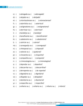 Atualização Gramatical250
( ) advogado ou ( ) adevogado?c)	
( ) alejado ou ( ) aleijado?d)	
( ) arteriosclerose ou ( ) arterosclerose?e)	
( ) asterístico ou ( ) asterisco?f)	
( ) astigmatismo ou ( ) estigmatismo?g)	
( ) aterrissar ou ( ) aterrizar?h)	
( ) bandeija ou ( ) bandeja?i)	
( ) beneficente ou ( ) beneficiente?j)	
( ) cabelereiro ou ( ) cabeleireiro?k)	
( ) calvície ou ( ) calvice?l)	
( ) carangueijo ou ( ) caranguejo?m)	
( ) chimpanzé ou ( ) chipanzé?n)	
( ) catorze ou ( ) quatorze?o)	
( ) cincoenta ou ( ) cinquenta?p)	
( ) companhia ou ( ) compania?q)	
( ) crimenologista ou ( ) criminologista?r)	
( ) depredar ou ( ) depedrar?s)	
( ) descarrilar ou ( ) descarrilhar?t)	
( ) derrepente ou ( ) de repente?u)	
( ) dignatário ou ( ) dignitário?v)	
( ) dilapidar ou ( ) delapidar?w)	
( ) desinteria ou ( ) disenteria?x)	
( ) empecilho ou ( ) impecilho?y)	
( ) enfarte ou ( ) enfarto ou ( ) infarte ou ( ) infarto?z)	
Esse material é parte integrante do Aulas Particulares on-line do IESDE BRASIL S/A,
mais informações www.aulasparticularesiesde.com.br
 