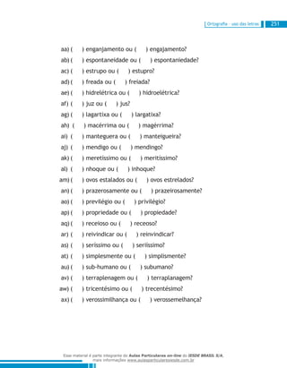 Ortografia – uso das letras 251
( ) enganjamento ou ( ) engajamento?aa)	
( ) espontaneidade ou ( ) espontaniedade?ab)	
( ) estrupo ou ( ) estupro?ac)	
( ) freada ou ( ) freiada?ad)	
( ) hidrelétrica ou ( ) hidroelétrica?ae)	
( ) juz ou ( ) jus?af)	
( ) lagartixa ou ( ) largatixa?ag)	
( ) macérrima ou ( ) magérrima?ah)	
( ) manteguera ou ( ) manteigueira?ai)	
( ) mendigo ou ( ) mendingo?aj)	
( ) meretíssimo ou ( ) meritíssimo?ak)	
( ) nhoque ou ( ) inhoque?al)	
( ) ovos estalados ou ( ) ovos estrelados?am)	
( ) prazerosamente ou ( ) prazeirosamente?an)	
( ) previlégio ou ( ) privilégio?ao)	
( ) propriedade ou ( ) propiedade?ap)	
( ) receioso ou ( ) receoso?aq)	
( ) reivindicar ou ( ) reinvindicar?ar)	
( ) seríssimo ou ( ) seriíssimo?as)	
( ) simplesmente ou ( ) simplismente?at)	
( ) sub-humano ou ( ) subumano?au)	
( ) terraplenagem ou ( ) terraplanagem?av)	
( ) tricentésimo ou ( ) trecentésimo?aw)	
( ) verossimilhança ou ( ) verossemelhança?ax)	
Esse material é parte integrante do Aulas Particulares on-line do IESDE BRASIL S/A,
mais informações www.aulasparticularesiesde.com.br
 