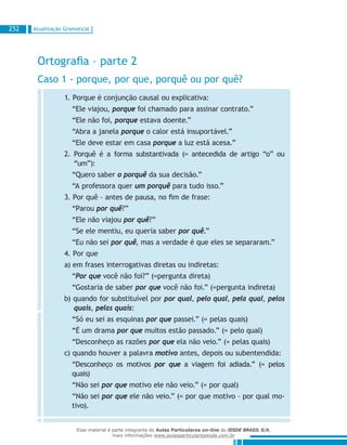 Atualização Gramatical252
Ortografia – parte 2
Caso 1 - porque, por que, porquê ou por quê?
1. Porque é conjunção causal ou explicativa:
“Ele viajou, porque foi chamado para assinar contrato.”
“Ele não foi, porque estava doente.”
“Abra a janela porque o calor está insuportável.”
“Ele deve estar em casa porque a luz está acesa.”
2. Porquê é a forma substantivada (= antecedida de artigo “o” ou
“um”):
“Quero saber o porquê da sua decisão.”
“A professora quer um porquê para tudo isso.”
3. Por quê – antes de pausa, no fim de frase:
“Parou por quê?”
“Ele não viajou por quê?”
“Se ele mentiu, eu queria saber por quê.”
“Eu não sei por quê, mas a verdade é que eles se separaram.”
4. Por que
a) em frases interrogativas diretas ou indiretas:
“Por que você não foi?” (=pergunta direta)
“Gostaria de saber por que você não foi.” (=pergunta indireta)
b) quando for substituível por por qual, pelo qual, pela qual, pelos
quais, pelas quais:
“Só eu sei as esquinas por que passei.” (= pelas quais)
“É um drama por que muitos estão passado.” (= pelo qual)
“Desconheço as razões por que ela não veio.” (= pelas quais)
c) quando houver a palavra motivo antes, depois ou subentendida:
“Desconheço os motivos por que a viagem foi adiada.” (= pelos
quais)
“Não sei por que motivo ele não veio.” (= por qual)
“Não sei por que ele não veio.” (= por que motivo – por qual mo-
tivo).
Esse material é parte integrante do Aulas Particulares on-line do IESDE BRASIL S/A,
mais informações www.aulasparticularesiesde.com.br
 