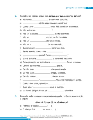 Ortografia – uso das letras 253
2.	 Complete as frases a seguir com porque, por que, porquê ou por quê:
Assinamosa)	 era um bom contrato.
b)	 ainda não assinaram o contrato?
Quero saberc)	 ainda não assinaram o contrato.
Não assinaramd)	 ?
Não sei as causase)	 ele foi demitido.
Não seif)	 motivo ele foi demitido.
Não seig)	 ele foi demitido.
Não sei oh)	 da sua demissão.
Queremos umi)	 para tudo isso.
Se ele mentiu, quero saberj)	 .
k)	 parou? Parou ?
Este é o dramal)	 o povo está passando.
Estão passando por este dramam)	 foram teimosos.
Lembro as esquinasn)	 passei.
Ele não sabe,o)	 chegou atrasado.
Ele não sabep)	 chegou atrasado.
Ele não sabe oq)	 do seu atraso.
r)	 ? ? Repetia inconsolável a mãe.
Quero saber onde, quando es)	 .
Quer sabert)	 , onde e quando.
Ela nunca perguntava ao paiu)	 apanhava.
3.	 Preencha as lacunas com a expressão adequada, conforme a numeração
a seguir:
	 (1) ao pé (2) a pé (3) de pé (4) em pé
Fez todo o trajetoa)	 . ( )
O vilarejo ficab)	 da serra. ( )
Esse material é parte integrante do Aulas Particulares on-line do IESDE BRASIL S/A,
mais informações www.aulasparticularesiesde.com.br
 