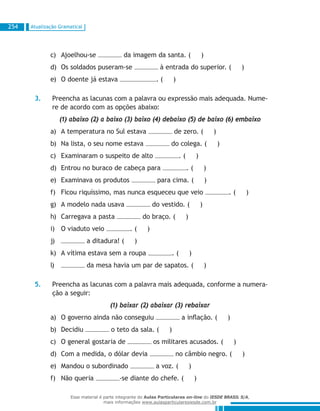 Atualização Gramatical254
Ajoelhou-sec)	 da imagem da santa. ( )
Os soldados puseram-sed)	 à entrada do superior. ( )
O doente já estavae)	 . ( )
3.	 Preencha as lacunas com a palavra ou expressão mais adequada. Nume-
re de acordo com as opções abaixo:
	 (1) abaixo (2) a baixo (3) baixo (4) debaixo (5) de baixo (6) embaixo
A temperatura no Sul estavaa)	 de zero. ( )
Na lista, o seu nome estavab)	 do colega. ( )
Examinaram o suspeito de altoc)	 . ( )
Entrou no buraco de cabeça parad)	 . ( )
Examinava os produtose)	 para cima. ( )
Ficou riquíssimo, mas nunca esqueceu que veiof)	 . ( )
A modelo nada usavag)	 do vestido. ( )
Carregava a pastah)	 do braço. ( )
O viaduto veioi)	 . ( )
j)	 a ditadura! ( )
A vítima estava sem a roupak)	 . ( )
l)	 da mesa havia um par de sapatos. ( )
5.	 Preencha as lacunas com a palavra mais adequada, conforme a numera-
ção a seguir:
	 (1) baixar (2) abaixar (3) rebaixar
O governo ainda não conseguiua)	 a inflação. ( )
Decidiub)	 o teto da sala. ( )
O general gostaria dec)	 os militares acusados. ( )
Com a medida, o dólar deviad)	 no câmbio negro. ( )
Mandou o subordinadoe)	 a voz. ( )
Não queriaf)	 -se diante do chefe. ( )
Esse material é parte integrante do Aulas Particulares on-line do IESDE BRASIL S/A,
mais informações www.aulasparticularesiesde.com.br
 