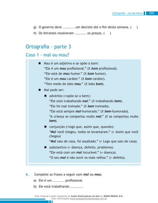Ortografia – uso das letras 255
O governo deveg)	 um decreto até o fim desta semana. ( )
Os feirantes resolveramh)	 os preços. ( )
Ortografia – parte 3
Caso 1 - mal ou mau?
Mau é um adjetivo e se opõe a bom:„„
“Ele é um mau profissional.” (X bom profissional).
“Ele está de mau humor.” (X bom humor).
“Ele é um mau caráter.” (X bom caráter).
“Tem medo do lobo mau.” (X lobo bom).
Mal pode ser:„„
advérbio (=opõe-se a bem):„„
“Ele está trabalhando mal.” (X trabalhando bem).
“Ele foi mal treinado.” (X bem treinado).
“Ele está sempre mal-humorado.” (X bem-humorado).
“A criança se comportou muito mal.” (X se comportou muito
bem).
conjunção (=logo que, assim que, quando):„„
“Mal você chegou, todos se levantaram.” (= Assim que você
chegou)
“Mal saiu de casa, foi assaltado.” (= Logo que saiu de casa).
substantivo (= doença, defeito, problema).„„
“Ele está com um mal incurável.” (= doença).
“O seu mal é não ouvir os mais velhos.” (= defeito).
6.	 Complete as frases a seguir com mal ou mau:
Ele é uma)	 profissional.
Ele está trabalhandob)	 .
Esse material é parte integrante do Aulas Particulares on-line do IESDE BRASIL S/A,
mais informações www.aulasparticularesiesde.com.br
 