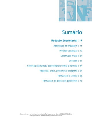 Sumário
Redação Empresarial | 9
Adequação da linguagem | 11
Precisão vocabular | 19
Construção frasal | 27
Concisão | 37
Correção gramatical: concordância verbal e nominal | 47
Regência, crase, pronomes e ortografia | 57
Pontuação: a vírgula | 65
Pontuação: do ponto aos parênteses | 73
Esse material é parte integrante do Aulas Particulares on-line do IESDE BRASIL S/A,
mais informações www.aulasparticularesiesde.com.br
 