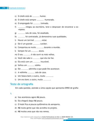 Atualização Gramatical256
O chefe está dec)	 humor.
O chefe está sempred)	 -humorado.
O empregado foie)	 treinado.
f)	 chegou ao escritório, teve o desprazer de encontrar a ex-
-esposa.
g)	 saiu de casa, foi assaltado.
h)	 foi contratado, já demonstrou suas qualidades.
Houve um terríveli)	 -estar.
Ele é um grandej)	 -caráter.
Comportou-se muitok)	 durante a reunião.
Sempre foi uml)	 aluno.
O seum)	 é não ouvir os mais velhos.
Você não sabe on)	 que ela me faz.
Ela está com umo)	 incurável.
Sofreu ump)	 súbito.
Eleq)	 adivinha o que pode lhe acontecer.
A velhinhar)	 saía de casa.
Um falava bem; o outro, muitos)	 .
Um era bom; o outro, muitot)	 .
Teste de ortografia
Em cada questão, assinale a única opção que apresenta ERRO de grafia:
1.
Isso aconteceu agoraa)	 há pouco.
Ela chegará daquib)	 há pouco.
O hotel ficac)	 a poucos quilômetros do aeroporto.
Hád)	 muita gente que não acredita no projeto.
Háe)	 muitos anos que não nos vemos.
Esse material é parte integrante do Aulas Particulares on-line do IESDE BRASIL S/A,
mais informações www.aulasparticularesiesde.com.br
 