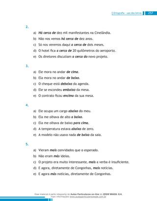 Ortografia – uso das letras 257
2.
Há cerca dea)	 dez mil manifestantes na Cinelândia.
Não nos vemosb)	 há cerca de dez anos.
Só nos veremos daquic)	 a cerca de dois meses.
O hotel ficad)	 a cerca de 20 quilômetros do aeroporto.
Os diretores discutiame)	 a cerca do novo projeto.
3.
Ele mora no andara)	 de cima.
Ela mora no andarb)	 de baixo.
O cheque estác)	 debaixo da agenda.
Ele se escondeud)	 embaixo da mesa.
O contrato ficoue)	 encima da sua mesa.
4.
Ele ocupa um cargoa)	 abaixo do meu.
Ela me olhava de altob)	 a baixo.
Ela me olhava de baixoc)	 para cima.
A temperatura estavad)	 abaixo de zero.
A modelo não usava nadae)	 de baixo da saia.
5.
Vierama)	 mais convidados que o esperado.
Não eramb)	 más ideias.
O projeto era muito interessante,c)	 mais a verba é insuficiente.
E agora, diretamente de Congonhas,d)	 mais notícias.
E agorae)	 más notícias, diretamente de Congonhas.
Esse material é parte integrante do Aulas Particulares on-line do IESDE BRASIL S/A,
mais informações www.aulasparticularesiesde.com.br
 
