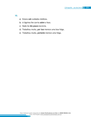 Ortografia – uso das letras 259
10.
Estavaa)	 sob cuidados médicos.
A lágrima lhe corriab)	 sobre a face.
Nada liac)	 tão pouco escrevia.
Trabalhou muito,d)	 por isso merece uma boa folga.
Trabalhou muito,e)	 portanto merece uma folga.
Esse material é parte integrante do Aulas Particulares on-line do IESDE BRASIL S/A,
mais informações www.aulasparticularesiesde.com.br
 