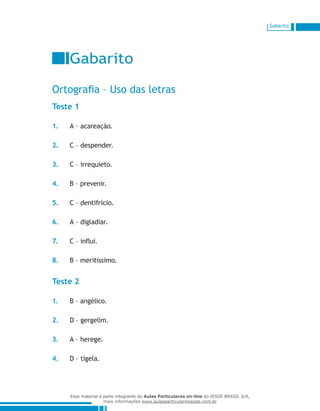 Gabarito
Gabarito
Ortografia – Uso das letras
Teste 1
1.	 A – acareação.
2.	 C – despender.
3.	 C – irrequieto.
4.	 B – prevenir.
5.	 C – dentifrício.
6.	 A – digladiar.
7.	 C – influi.
8.	 B – meritíssimo.
Teste 2
1.	 B – angélico.
2.	 D – gergelim.
3.	 A – herege.
4.	 D – tigela.
Esse material é parte integrante do Aulas Particulares on-line do IESDE BRASIL S/A,
mais informações www.aulasparticularesiesde.com.br
 