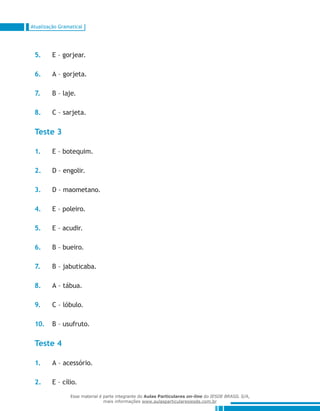 Atualização Gramatical
5.	 E – gorjear.
6.	 A – gorjeta.
7.	 B – laje.
8.	 C – sarjeta.
Teste 3
1.	 E – botequim.
2.	 D – engolir.
3.	 D – maometano.
4.	 E – poleiro.
5.	 E – acudir.
6.	 B – bueiro.
7.	 B – jabuticaba.
8.	 A – tábua.
9.	 C – lóbulo.
10.	 B – usufruto.
Teste 4
1.	 A – acessório.
2.	 E – cílio.
Esse material é parte integrante do Aulas Particulares on-line do IESDE BRASIL S/A,
mais informações www.aulasparticularesiesde.com.br
 