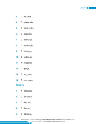 Gabarito
3.	 D – disfarce.
4.	 D – obcecado.
5.	 B – abstenção.
6.	 C – caçarola.
7.	 D – camurça.
8.	 C – contorção.
9.	 B – disfarçar.
10.	 C – extinção.
11.	 A – maçante.
12.	 D – pinça.
13.	 E – soçobrar.
14.	 C – mormaço.
Teste 5
1.	 A – abscesso.
2.	 D – discente.
3.	 D – fascínio.
4.	 D – lascivo.
5.	 B – obsceno.
Esse material é parte integrante do Aulas Particulares on-line do IESDE BRASIL S/A,
mais informações www.aulasparticularesiesde.com.br
 