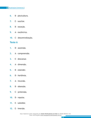 Atualização Gramatical
6.	 B – piscicultura.
7.	 E – suscitar.
8.	 B – exceção.
9.	 A – excêntrico.
10.	 C – descentralização.
Teste 6
1.	 D – ascensão.
2.	 A – compreensão.
3.	 E – descansar.
4.	 A – dimensão.
5.	 B – estender.
6.	 D – hortênsia.
7.	 A – incursão.
8.	 B – obsessão.
9.	 C – pretensão.
10.	 D – repulsa.
11.	 E – subsidiar.
12.	 E – imersão.
Esse material é parte integrante do Aulas Particulares on-line do IESDE BRASIL S/A,
mais informações www.aulasparticularesiesde.com.br
 