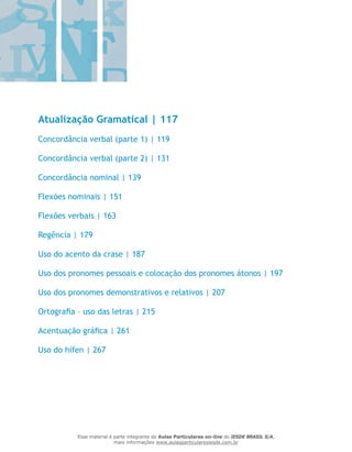 Atualização Gramatical | 117
Concordância verbal (parte 1) | 119
Concordância verbal (parte 2) | 131
Concordância nominal | 139
Flexões nominais | 151
Flexões verbais | 163
Regência | 179
Uso do acento da crase | 187
Uso dos pronomes pessoais e colocação dos pronomes átonos | 197
Uso dos pronomes demonstrativos e relativos | 207
Ortografia – uso das letras | 215
Acentuação gráfica | 261
Uso do hífen | 267
Esse material é parte integrante do Aulas Particulares on-line do IESDE BRASIL S/A,
mais informações www.aulasparticularesiesde.com.br
 