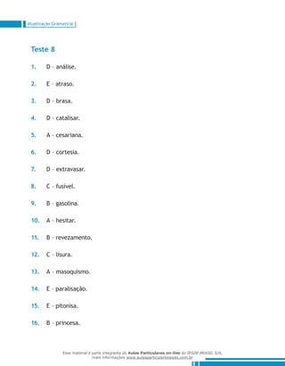 Atualização Gramatical
Teste 8
1.	 D – análise.
2.	 E – atraso.
3.	 D – brasa.
4.	 D – catalisar.
5.	 A – cesariana.
6.	 D – cortesia.
7.	 D – extravasar.
8.	 C – fusível.
9.	 B – gasolina.
10.	 A – hesitar.
11.	 B – revezamento.
12.	 C – lisura.
13.	 A – masoquismo.
14.	 E – paralisação.
15.	 E – pitonisa.
16.	 B – princesa.
Esse material é parte integrante do Aulas Particulares on-line do IESDE BRASIL S/A,
mais informações www.aulasparticularesiesde.com.br
 