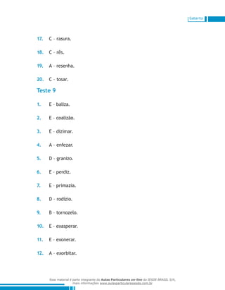 Gabarito
17.	 C – rasura.
18.	 C – rês.
19.	 A – resenha.
20.	 C – tosar.
Teste 9
1.	 E – baliza.
2.	 E – coalizão.
3.	 E – dizimar.
4.	 A – enfezar.
5.	 D – granizo.
6.	 E – perdiz.
7.	 E – primazia.
8.	 D – rodízio.
9.	 B – tornozelo.
10.	 E – exasperar.
11.	 E – exonerar.
12.	 A – exorbitar.
Esse material é parte integrante do Aulas Particulares on-line do IESDE BRASIL S/A,
mais informações www.aulasparticularesiesde.com.br
 