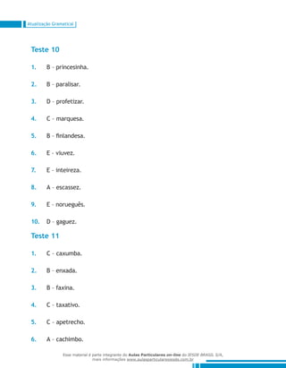 Atualização Gramatical
Teste 10
1.	 B – princesinha.
2.	 B – paralisar.
3.	 D – profetizar.
4.	 C – marquesa.
5.	 B – finlandesa.
6.	 E – viuvez.
7.	 E – inteireza.
8.	 A – escassez.
9.	 E – norueguês.
10.	 D – gaguez.
Teste 11
1.	 C – caxumba.
2.	 B – enxada.
3.	 B – faxina.
4.	 C – taxativo.
5.	 C – apetrecho.
6.	 A – cachimbo.
Esse material é parte integrante do Aulas Particulares on-line do IESDE BRASIL S/A,
mais informações www.aulasparticularesiesde.com.br
 