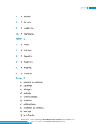 Gabarito
7.	 A – chuchu.
8.	 E – fachada.
9.	 E – pechincha.
10.	 A – rachadura.
Teste 12
1.	 E – hindu.
2.	 A – holofote.
3.	 C – hepático.
4.	 B – herbívoro.
5.	 A – hibernal.
6.	 E – hodierno.
Teste 13
abóbada ou abóboda.a)	
adivinhar.b)	
advogado.c)	
aleijado.d)	
arteriosclerose.e)	
asterisco.f)	
astigmatismo.g)	
aterrissar ou aterrizar.h)	
bandeja.i)	
beneficente.j)	
Esse material é parte integrante do Aulas Particulares on-line do IESDE BRASIL S/A,
mais informações www.aulasparticularesiesde.com.br
 