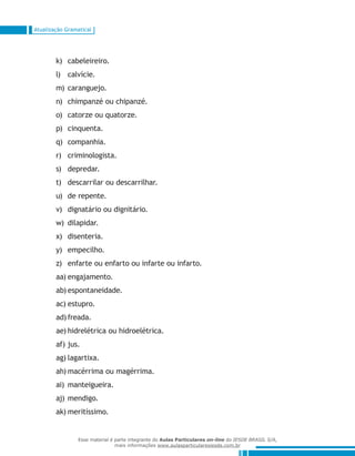 Atualização Gramatical
cabeleireiro.k)	
calvície.l)	
caranguejo.m)	
chimpanzé ou chipanzé.n)	
catorze ou quatorze.o)	
cinquenta.p)	
companhia.q)	
criminologista.r)	
depredar.s)	
descarrilar ou descarrilhar.t)	
de repente.u)	
dignatário ou dignitário.v)	
dilapidar.w)	
disenteria.x)	
empecilho.y)	
enfarte ou enfarto ou infarte ou infarto.z)	
engajamento.aa)	
espontaneidade.ab)	
estupro.ac)	
freada.ad)	
hidrelétrica ou hidroelétrica.ae)	
jus.af)	
lagartixa.ag)	
macérrima ou magérrima.ah)	
manteigueira.ai)	
mendigo.aj)	
meritíssimo.ak)	
Esse material é parte integrante do Aulas Particulares on-line do IESDE BRASIL S/A,
mais informações www.aulasparticularesiesde.com.br
 