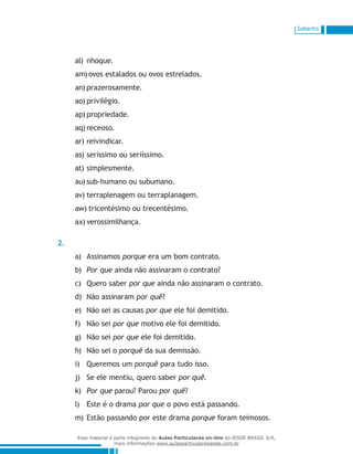 Gabarito
nhoque.al)	
ovos estalados ou ovos estrelados.am)	
prazerosamente.an)	
privilégio.ao)	
propriedade.ap)	
receoso.aq)	
reivindicar.ar)	
seríssimo ou seriíssimo.as)	
simplesmente.at)	
sub-humano ou subumano.au)	
terraplenagem ou terraplanagem.av)	
tricentésimo ou trecentésimo.aw)	
verossimilhança.ax)	
2.
Assinamosa)	 porque era um bom contrato.
Por queb)	 ainda não assinaram o contrato?
Quero saberc)	 por que ainda não assinaram o contrato.
Não assinaramd)	 por quê?
Não sei as causase)	 por que ele foi demitido.
Não seif)	 por que motivo ele foi demitido.
Não seig)	 por que ele foi demitido.
Não sei oh)	 porquê da sua demissão.
Queremos umi)	 porquê para tudo isso.
Se ele mentiu, quero saberj)	 por quê.
Por quek)	 parou? Parou por quê?
Este é o dramal)	 por que o povo está passando.
Estão passando por este dramam)	 porque foram teimosos.
Esse material é parte integrante do Aulas Particulares on-line do IESDE BRASIL S/A,
mais informações www.aulasparticularesiesde.com.br
 