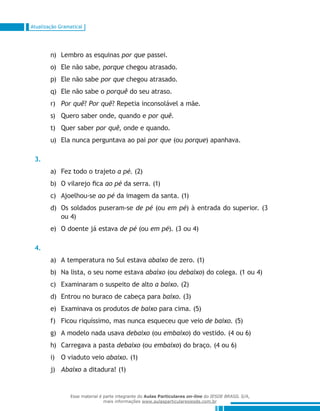 Atualização Gramatical
Lembro as esquinasn)	 por que passei.
Ele não sabe,o)	 porque chegou atrasado.
Ele não sabep)	 por que chegou atrasado.
Ele não sabe oq)	 porquê do seu atraso.
Por quêr)	 ? Por quê? Repetia inconsolável a mãe.
Quero saber onde, quando es)	 por quê.
Quer sabert)	 por quê, onde e quando.
Ela nunca perguntava ao paiu)	 por que (ou porque) apanhava.
3.
Fez todo o trajetoa)	 a pé. (2)
O vilarejo ficab)	 ao pé da serra. (1)
Ajoelhou-sec)	 ao pé da imagem da santa. (1)
Os soldados puseram-sed)	 de pé (ou em pé) à entrada do superior. (3
ou 4)
O doente já estavae)	 de pé (ou em pé). (3 ou 4)
4.
A temperatura no Sul estavaa)	 abaixo de zero. (1)
Na lista, o seu nome estavab)	 abaixo (ou debaixo) do colega. (1 ou 4)
Examinaram o suspeito de altoc)	 a baixo. (2)
Entrou no buraco de cabeça parad)	 baixo. (3)
Examinava os produtose)	 de baixo para cima. (5)
Ficou riquíssimo, mas nunca esqueceu que veiof)	 de baixo. (5)
A modelo nada usavag)	 debaixo (ou embaixo) do vestido. (4 ou 6)
Carregava a pastah)	 debaixo (ou embaixo) do braço. (4 ou 6)
O viaduto veioi)	 abaixo. (1)
Abaixoj)	 a ditadura! (1)
Esse material é parte integrante do Aulas Particulares on-line do IESDE BRASIL S/A,
mais informações www.aulasparticularesiesde.com.br
 