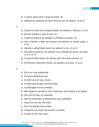 Gabarito
A vítima estava sem a roupak)	 de baixo. (5)
Debaixol)	 (ou embaixo) da mesa havia um par de sapatos. (4 ou 6)
5.
O governo ainda não conseguiua)	 baixar (ou abaixar) a inflação. (1 ou 2)
Decidiub)	 rebaixar o teto da sala. (3)
O general gostaria dec)	 rebaixar os militares acusados. (3)
Com a medida, o dólar deviad)	 baixar (ou abaixar) no câmbio negro. (1
ou 2)
Mandou o subordinadoe)	 baixar (ou abaixar) a voz. (1 ou 2)
Não queriaf)	 baixar-se (ou abaixar-se ou rebaixar-se) diante do chefe.
(1 ou 2 ou 3)
O governo deveg)	 baixar um decreto até o fim desta semana. (1)
Os feirantes resolveramh)	 baixar (ou abaixar) os preços. (1 ou 2)
6.
Ele é uma)	 mau profissional.
Ele está trabalhandob)	 mal.
O chefe está dec)	 mau humor.
O chefe está sempred)	 mal-humorado.
O empregado foie)	 mal treinado.
Malf)	 chegou ao escritório, teve o desprazer de encontrar a ex-esposa.
Malg)	 saiu de casa, foi assaltado.
Malh)	 foi contratado, já demonstrou suas qualidades.
Houve um terríveli)	 mal-estar.
Ele é um grandej)	 mau-caráter.
Comportou-se muitok)	 mal durante a reunião.
Sempre foi uml)	 mau aluno.
Esse material é parte integrante do Aulas Particulares on-line do IESDE BRASIL S/A,
mais informações www.aulasparticularesiesde.com.br
 