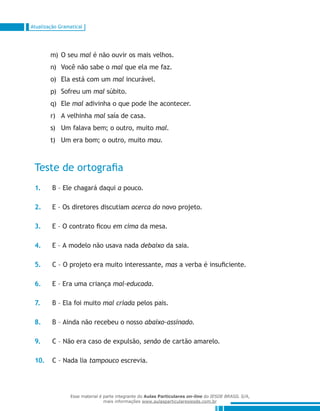 Atualização Gramatical
O seum)	 mal é não ouvir os mais velhos.
Você não sabe on)	 mal que ela me faz.
Ela está com umo)	 mal incurável.
Sofreu ump)	 mal súbito.
Eleq)	 mal adivinha o que pode lhe acontecer.
A velhinhar)	 mal saía de casa.
Um falava bem; o outro, muitos)	 mal.
Um era bom; o outro, muitot)	 mau.
Teste de ortografia
1.	 B – Ele chagará daqui a pouco.
2.	 E – Os diretores discutiam acerca do novo projeto.
3.	 E – O contrato ficou em cima da mesa.
4.	 E – A modelo não usava nada debaixo da saia.
5.	 C – O projeto era muito interessante, mas a verba é insuficiente.
6.	 E – Era uma criança mal-educada.
7.	 B – Ela foi muito mal criada pelos pais.
8.	 B – Ainda não recebeu o nosso abaixo-assinado.
9.	 C – Não era caso de expulsão, senão de cartão amarelo.
10.	 C – Nada lia tampouco escrevia.
Esse material é parte integrante do Aulas Particulares on-line do IESDE BRASIL S/A,
mais informações www.aulasparticularesiesde.com.br
 
