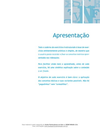 Apresentação
Todo o caderno de exercícios é estruturado à base de exer-
cícios eminentemente práticos e simples, de maneira que
o usuário possa recordar e fixar os conceitos teóricos apre-
sentados nas videoaulas.
Para facilitar ainda mais o aprendizado, antes de cada
exercício, há uma sintética explicação sobre o conteúdo
a ser fixado.
O objetivo de cada exercício é bem claro: a aplicação
dos conceitos básicos e suas variantes possíveis. Não há
“pegadinhas” nem “armadilhas”.
Esse material é parte integrante do Aulas Particulares on-line do IESDE BRASIL S/A,
mais informações www.aulasparticularesiesde.com.br
 