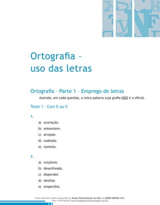Ortografia –
uso das letras
Ortografia – Parte 1 – Emprego de letras
Assinale, em cada questão, a única palavra cuja grafia NÃO é a oficial.
Teste 1 – Com E ou I?
1.
acariação.a)	
anteontem.b)	
arrepiar.c)	
cadeado.d)	
carestia.e)	
2.
corpóreo.a)	
desenfreado.b)	
dispender.c)	
destilar.d)	
empecilho.e)	
Esse material é parte integrante do Aulas Particulares on-line do IESDE BRASIL S/A,
mais informações www.aulasparticularesiesde.com.br
 