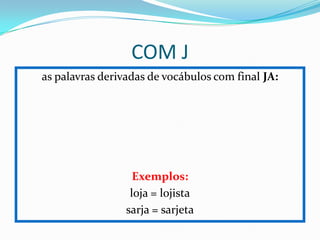 COM J
as palavras derivadas de vocábulos com final JA:
Exemplos:
loja = lojista
sarja = sarjeta