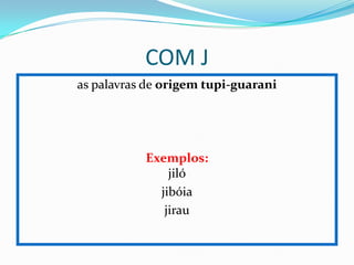 COM J
as palavras de origem tupi-guarani
Exemplos:
jiló
jibóia
jirau