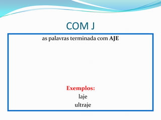 COM J
as palavras terminada com AJE
Exemplos:
laje
ultraje
