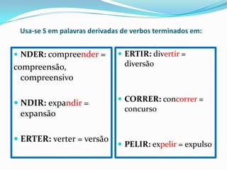 Usa-se S em palavras derivadas de verbos terminados em:
NDER: compreender = ERTIR: divertir =
compreensão, diversão
compreensivo
CORRER: concorrer =
NDIR: expandir =
concurso
expansão
ERTER: verter = versão
PELIR: expelir = expulso
